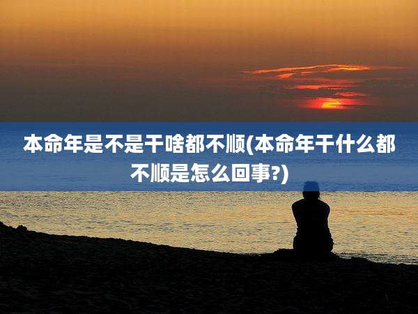 本命年是不是干啥都不顺(本命年干什么都不顺是怎么回事?)