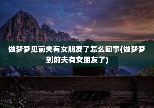 做梦梦见前夫有女朋友了怎么回事(做梦梦到前夫有女朋友了)