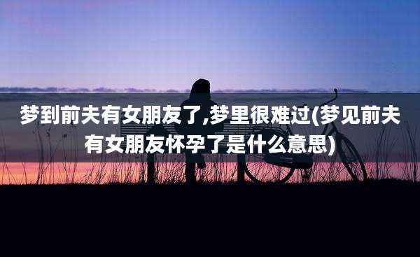 梦到前夫有女朋友了,梦里很难过(梦见前夫有女朋友怀孕了是什么意思)