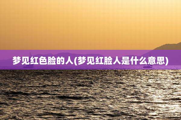 梦见红色脸的人(梦见红脸人是什么意思)