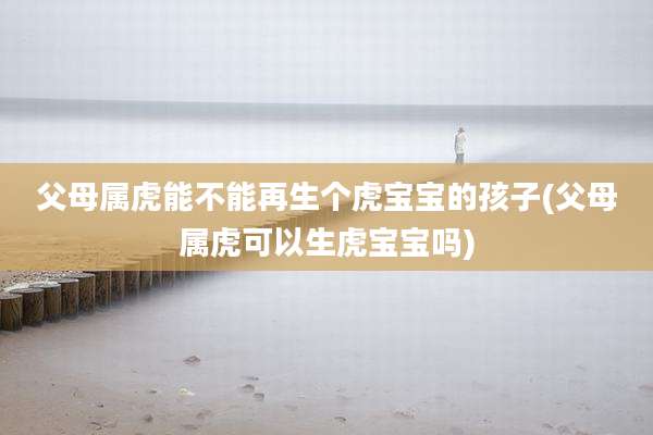 父母属虎能不能再生个虎宝宝的孩子(父母属虎可以生虎宝宝吗)