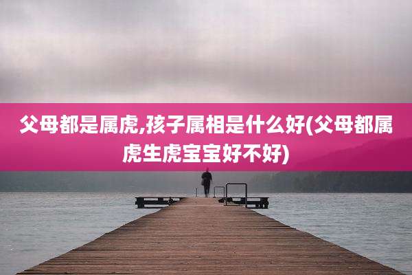 父母都是属虎,孩子属相是什么好(父母都属虎生虎宝宝好不好)