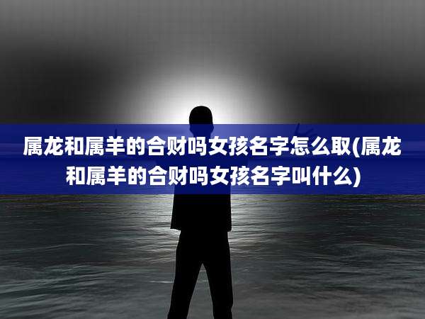 属龙和属羊的合财吗女孩名字怎么取(属龙和属羊的合财吗女孩名字叫什么)