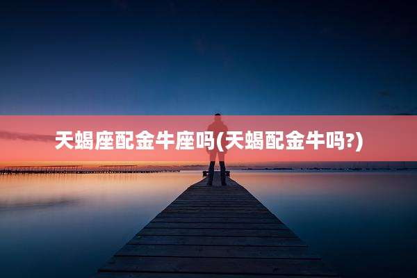 天蝎座配金牛座吗(天蝎配金牛吗?)