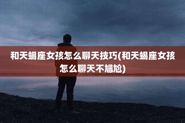 和天蝎座女孩怎么聊天技巧(和天蝎座女孩怎么聊天不尴尬)