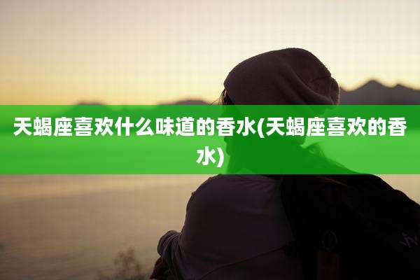 天蝎座喜欢什么味道的香水(天蝎座喜欢的香水)