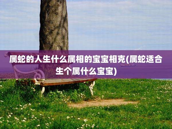 属蛇的人生什么属相的宝宝相克(属蛇适合生个属什么宝宝)
