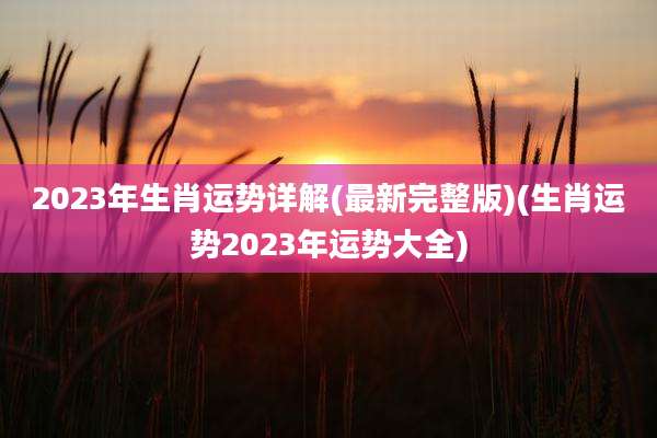 2023年生肖运势详解(最新完整版)(生肖运势2023年运势大全)