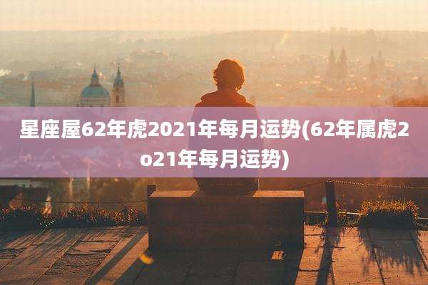 星座屋62年虎2021年每月运势(62年属虎2o21年每月运势)