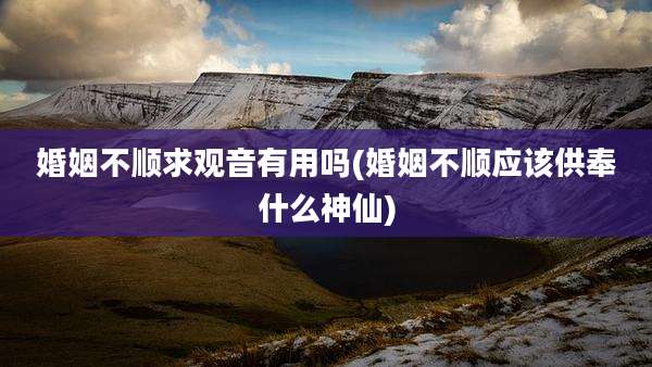 婚姻不顺求观音有用吗(婚姻不顺应该供奉什么神仙)