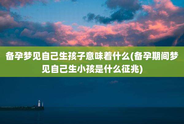 备孕梦见自己生孩子意味着什么(备孕期间梦见自己生小孩是什么征兆)