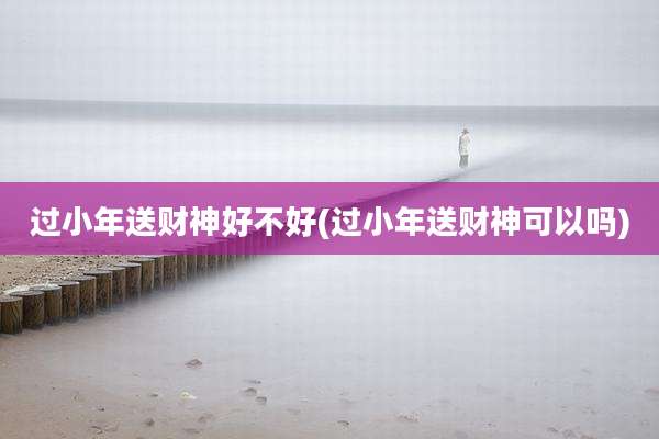 过小年送财神好不好(过小年送财神可以吗)