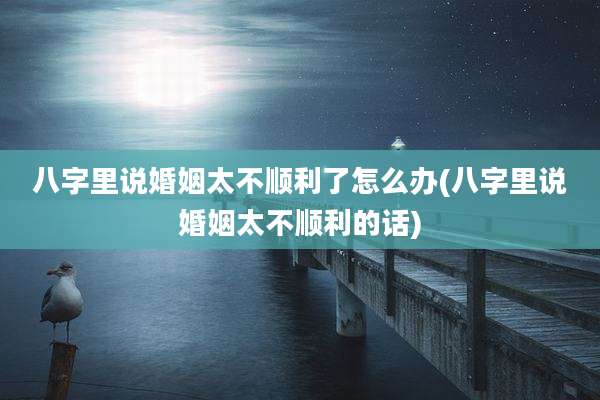 八字里说婚姻太不顺利了怎么办(八字里说婚姻太不顺利的话)
