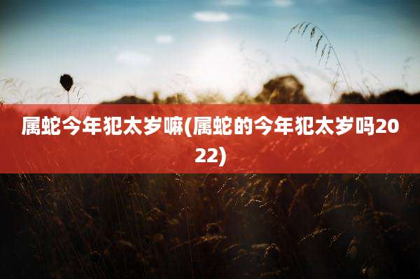 属蛇今年犯太岁嘛(属蛇的今年犯太岁吗2022)