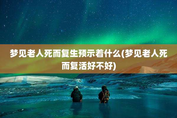 梦见老人死而复生预示着什么(梦见老人死而复活好不好)