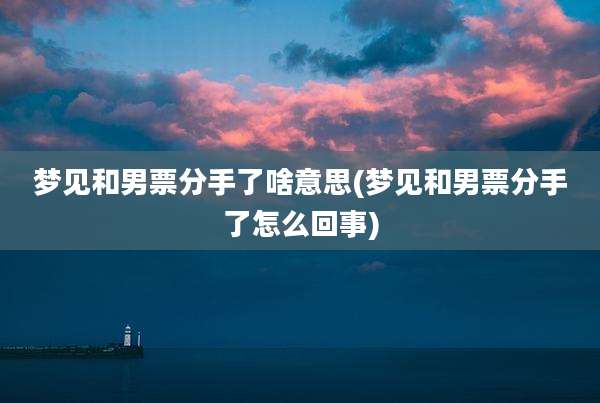 梦见和男票分手了啥意思(梦见和男票分手了怎么回事)