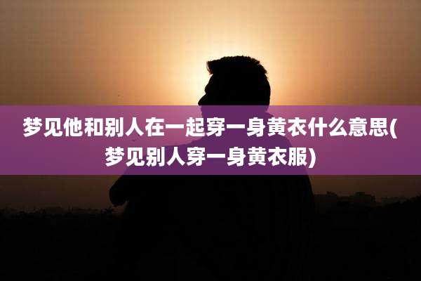 梦见他和别人在一起穿一身黄衣什么意思(梦见别人穿一身黄衣服)