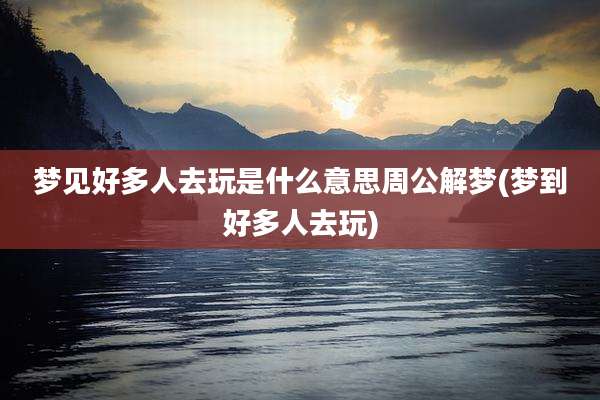 梦见好多人去玩是什么意思周公解梦(梦到好多人去玩)