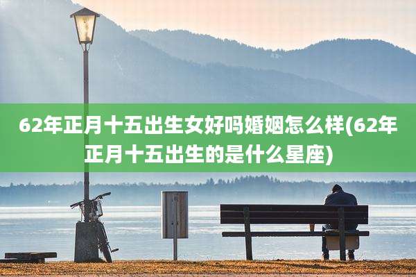 62年正月十五出生女好吗婚姻怎么样(62年正月十五出生的是什么星座)