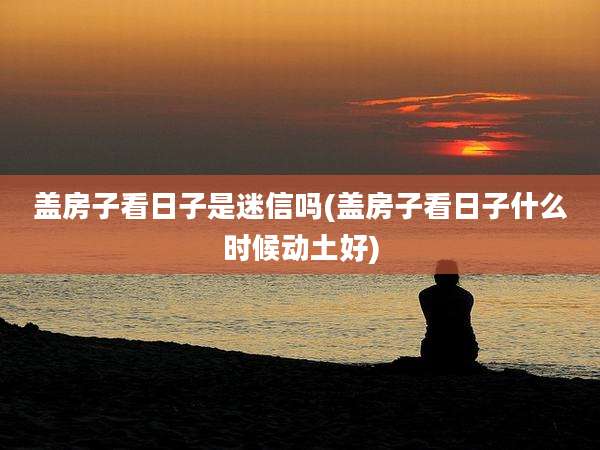 盖房子看日子是迷信吗(盖房子看日子什么时候动土好)