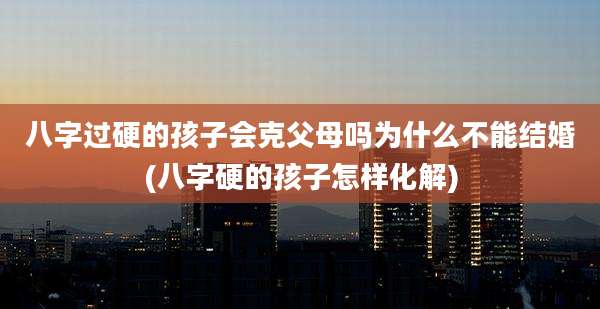 八字过硬的孩子会克父母吗为什么不能结婚(八字硬的孩子怎样化解)