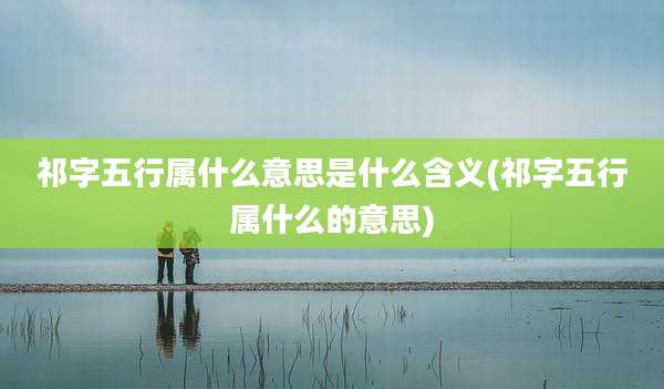 祁字五行属什么意思是什么含义(祁字五行属什么的意思)