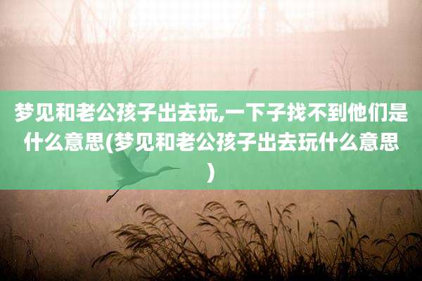 梦见和老公孩子出去玩,一下子找不到他们是什么意思(梦见和老公孩子出去玩什么意思)
