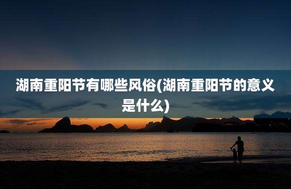 湖南重阳节有哪些风俗(湖南重阳节的意义是什么)