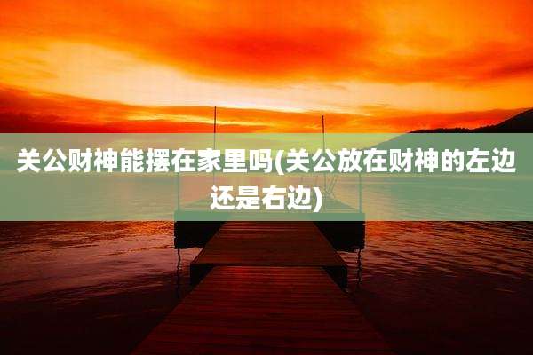 关公财神能摆在家里吗(关公放在财神的左边还是右边)