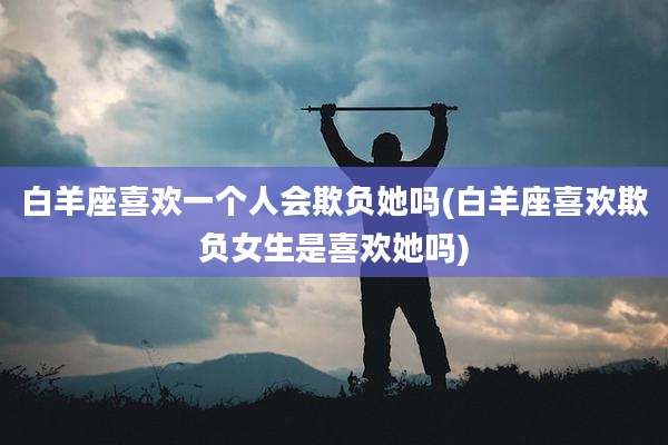 白羊座喜欢一个人会欺负她吗(白羊座喜欢欺负女生是喜欢她吗)