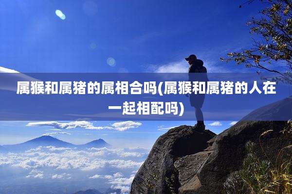 属猴和属猪的属相合吗(属猴和属猪的人在一起相配吗)