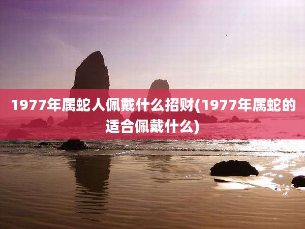 1977年属蛇人佩戴什么招财(1977年属蛇的适合佩戴什么)
