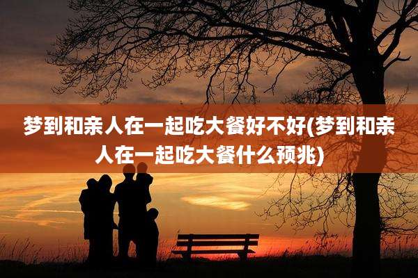 梦到和亲人在一起吃大餐好不好(梦到和亲人在一起吃大餐什么预兆)