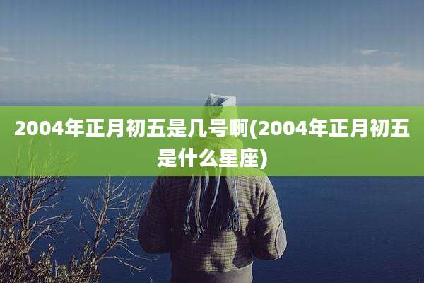 2004年正月初五是几号啊(2004年正月初五是什么星座)