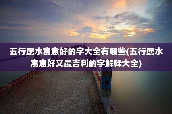 五行属水寓意好的字大全有哪些(五行属水寓意好又最吉利的字解释大全)
