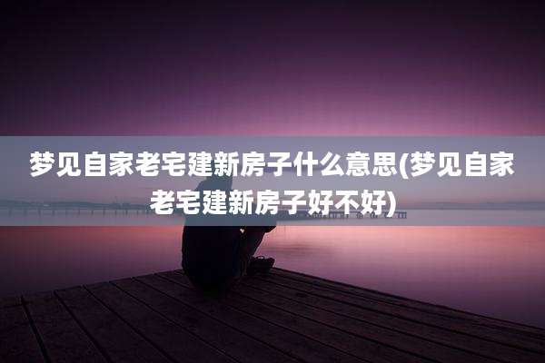 梦见自家老宅建新房子什么意思(梦见自家老宅建新房子好不好)