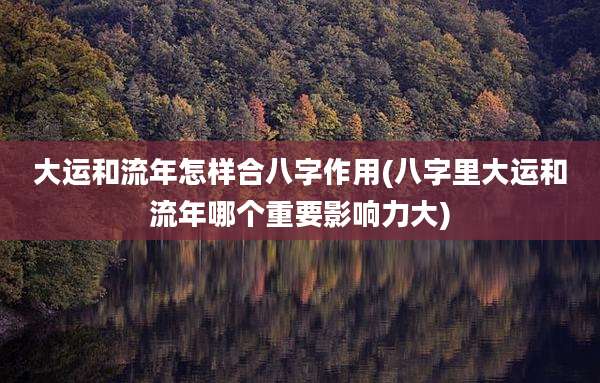 大运和流年怎样合八字作用(八字里大运和流年哪个重要影响力大)