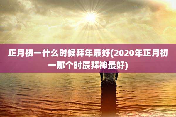 正月初一什么时候拜年最好(2020年正月初一那个时辰拜神最好)