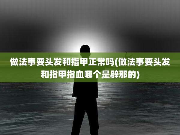 做法事要头发和指甲正常吗(做法事要头发和指甲指血哪个是辟邪的)