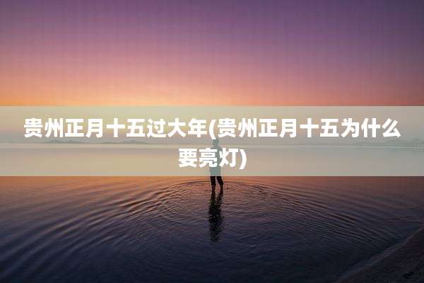 贵州正月十五过大年(贵州正月十五为什么要亮灯)