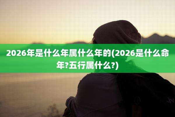 2026年是什么年属什么年的(2026是什么命年?五行属什么?)