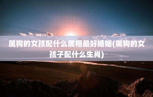 属狗的女孩配什么属相最好婚姻(属狗的女孩子配什么生肖)