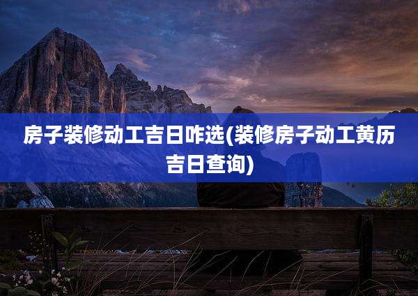 房子装修动工吉日咋选(装修房子动工黄历吉日查询)
