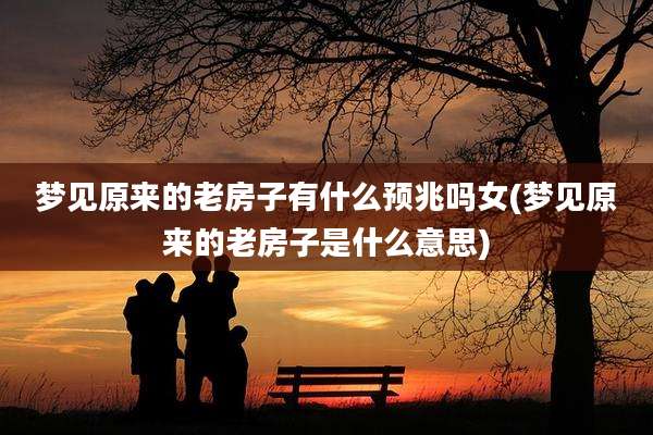 梦见原来的老房子有什么预兆吗女(梦见原来的老房子是什么意思)
