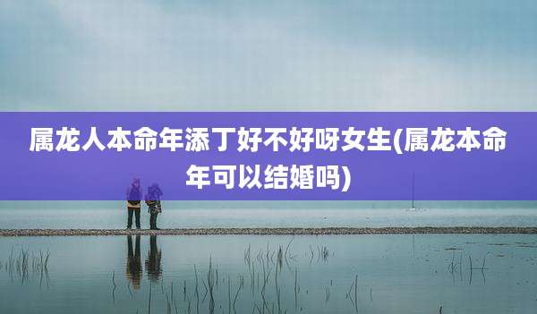 属龙人本命年添丁好不好呀女生(属龙本命年可以结婚吗)