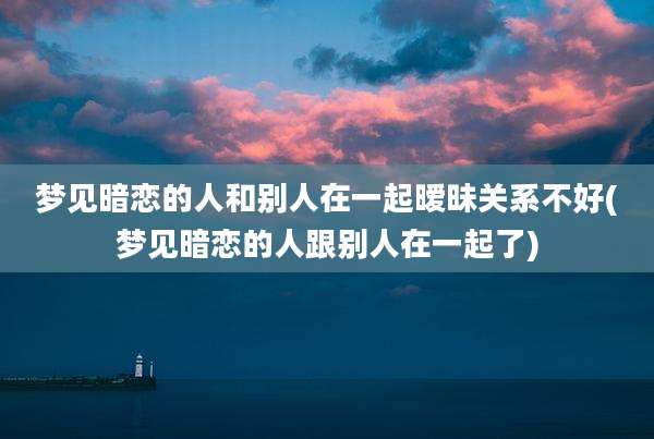 梦见暗恋的人和别人在一起暧昧关系不好(梦见暗恋的人跟别人在一起了)