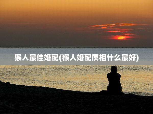 猴人最佳婚配(猴人婚配属相什么最好)