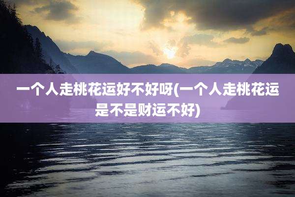 一个人走桃花运好不好呀(一个人走桃花运是不是财运不好)