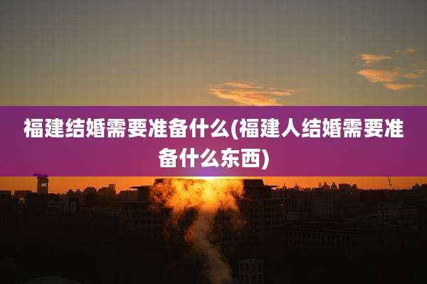 福建结婚需要准备什么(福建人结婚需要准备什么东西)