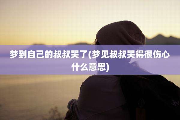 梦到自己的叔叔哭了(梦见叔叔哭得很伤心什么意思)